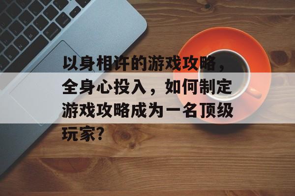 以身相许的游戏攻略，全身心投入，如何制定游戏攻略成为一名顶级玩家？