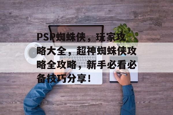 PSP蜘蛛侠，玩家攻略大全，超神蜘蛛侠攻略全攻略，新手必看必备技巧分享！