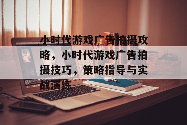 小时代游戏广告拍摄攻略，小时代游戏广告拍摄技巧，策略指导与实战演练