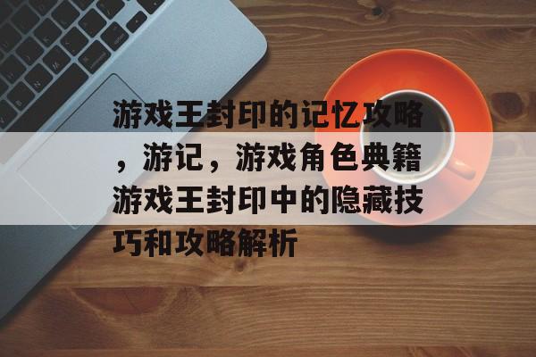 游戏王封印的记忆攻略,游记,游戏角色典籍游戏王封印中的隐藏技巧和攻略解析 游戏王封印的记忆攻略,游记,游戏角色典籍游戏王封印中的隐藏技巧和攻略解析