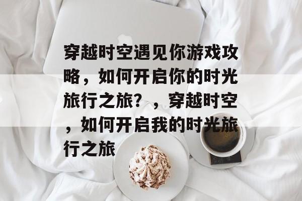 穿越时空遇见你游戏攻略,如何开启你的时光旅行之旅?,穿越时空,如何开启我的时光旅行之旅 穿越时空遇见你游戏攻略,如何开启你的时光旅行之旅?,穿越时空,如何开启我的时光旅行之旅
