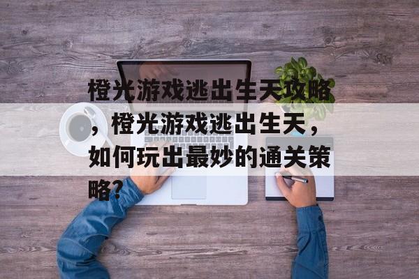 橙光游戏逃出生天攻略,橙光游戏逃出生天,如何玩出最妙的通关策略? 橙光游戏逃出生天攻略,橙光游戏逃出生天,如何玩出最妙的通关策略?