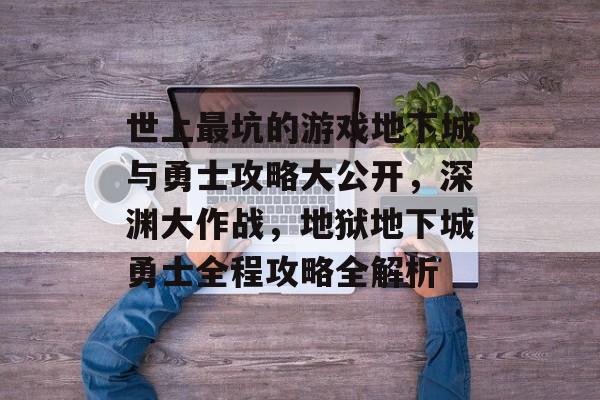 世上最坑的游戏地下城与勇士攻略大公开,深渊大作战,地狱地下城勇士全程攻略全解析 世上最坑的游戏地下城与勇士攻略大公开,深渊大作战,地狱地下城勇士全程攻略全解析