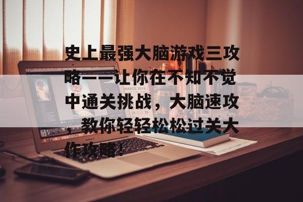 史上最强大脑游戏三攻略——让你在不知不觉中通关挑战，大脑速攻，教你轻轻松松过关大作攻略！