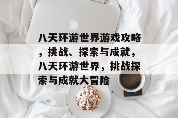 八天环游世界游戏攻略,挑战、探索与成就,八天环游世界,挑战探索与成就大冒险 八天环游世界游戏攻略,挑战、探索与成就,八天环游世界,挑战探索与成就大冒险