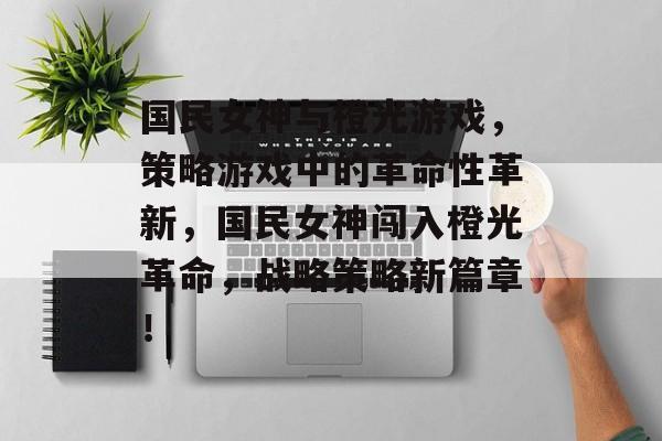 国民女神与橙光游戏,策略游戏中的革命性革新,国民女神闯入橙光革命,战略策略新篇章! 国民女神与橙光游戏,策略游戏中的革命性革新,国民女神闯入橙光革命,战略策略新篇章!