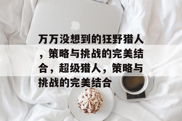 万万没想到的狂野猎人,策略与挑战的完美结合,超级猎人,策略与挑战的完美结合 万万没想到的狂野猎人,策略与挑战的完美结合,超级猎人,策略与挑战的完美结合