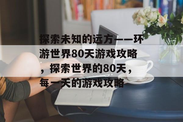 探索未知的远方——环游世界80天游戏攻略,探索世界的80天,每一天的游戏攻略 探索未知的远方——环游世界80天游戏攻略,探索世界的80天,每一天的游戏攻略