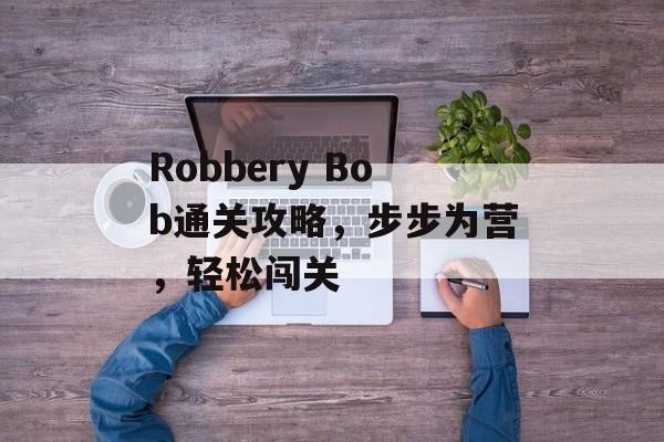 Robbery Bob通关攻略,步步为营,轻松闯关 Robbery Bob通关攻略,步步为营,轻松闯关