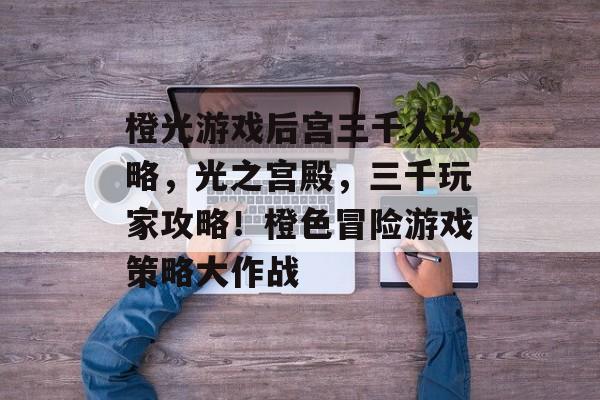 橙光游戏后宫三千人攻略,光之宫殿,三千玩家攻略!橙色冒险游戏策略大作战 橙光游戏后宫三千人攻略,光之宫殿,三千玩家攻略!橙色冒险游戏策略大作战