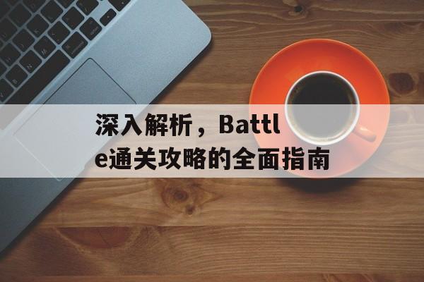 深入解析,Battle通关攻略的全面指南 深入解析,Battle通关攻略的全面指南