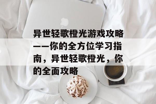 异世轻歌橙光游戏攻略——你的全方位学习指南,异世轻歌橙光,你的全面攻略 异世轻歌橙光游戏攻略——你的全方位学习指南,异世轻歌橙光,你的全面攻略