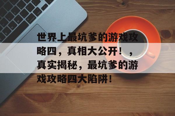 世界上最坑爹的游戏攻略四,真相大公开!,真实揭秘,最坑爹的游戏攻略四大陷阱! 世界上最坑爹的游戏攻略四,真相大公开!,真实揭秘,最坑爹的游戏攻略四大陷阱!