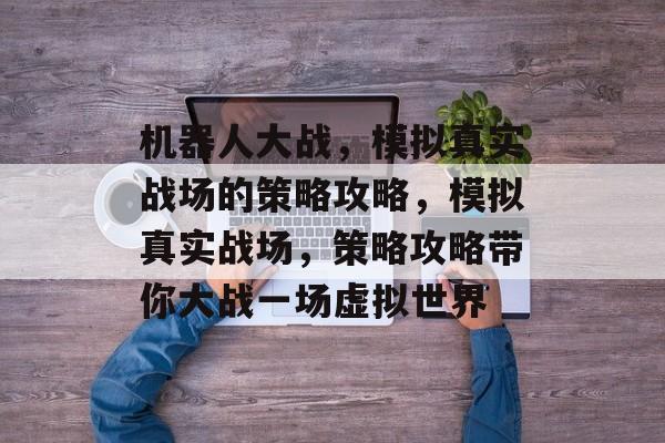 机器人大战,模拟真实战场的策略攻略,模拟真实战场,策略攻略带你大战一场虚拟世界 机器人大战,模拟真实战场的策略攻略,模拟真实战场,策略攻略带你大战一场虚拟世界