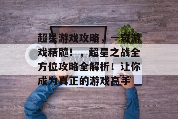 超星游戏攻略,一窥游戏精髓!,超星之战全方位攻略全解析!让你成为真正的游戏高手 超星游戏攻略,一窥游戏精髓!,超星之战全方位攻略全解析!让你成为真正的游戏高手