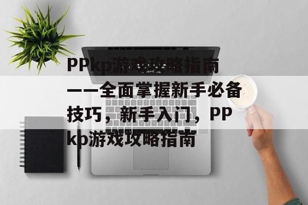 PPkp游戏攻略指南——全面掌握新手必备技巧,新手入门,PPkp游戏攻略指南 PPkp游戏攻略指南——全面掌握新手必备技巧,新手入门,PPkp游戏攻略指南