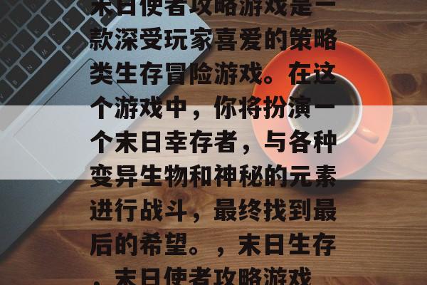 末日使者攻略游戏是一款深受玩家喜爱的策略类生存冒险游戏。在这个游戏中,你将扮演一个末日幸存者,与各种变异生物和神秘的元素进行战斗,最终找到最后的希望。,末日生存,末日使者攻略游戏 末日使者攻略游戏是一款深受玩家喜爱的策略类生存冒险游戏。在这个游戏中,你将扮演一个末日幸存者,与各种变异生物和神秘的元素进行战斗,最终找到最后的希望。,末日生存,末日使者攻略游戏