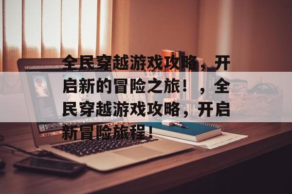 全民穿越游戏攻略，开启新的冒险之旅！，全民穿越游戏攻略，开启新冒险旅程！
