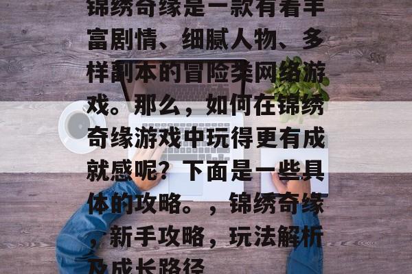 锦绣奇缘是一款有着丰富剧情、细腻人物、多样副本的冒险类网络游戏。那么,如何在锦绣奇缘游戏中玩得更有成就感呢?下面是一些具体的攻略。,锦绣奇缘,新手攻略,玩法解析及成长路径 锦绣奇缘是一款有着丰富剧情、细腻人物、多样副本的冒险类网络游戏。那么,如何在锦绣奇缘游戏中玩得更有成就感呢?下面是一些具体的攻略。,锦绣奇缘,新手攻略,玩法解析及成长路径