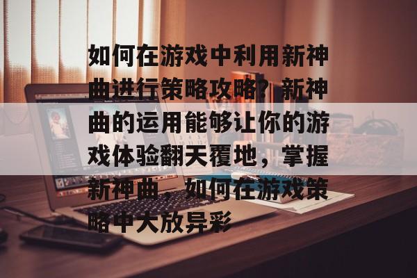 如何在游戏中利用新神曲进行策略攻略?新神曲的运用能够让你的游戏体验翻天覆地,掌握新神曲,如何在游戏策略中大放异彩 如何在游戏中利用新神曲进行策略攻略?新神曲的运用能够让你的游戏体验翻天覆地,掌握新神曲,如何在游戏策略中大放异彩