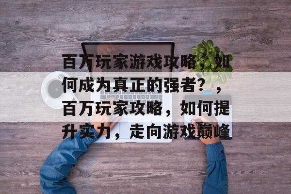 百万玩家游戏攻略,如何成为真正的强者?,百万玩家攻略,如何提升实力,走向游戏巅峰 百万玩家游戏攻略,如何成为真正的强者?,百万玩家攻略,如何提升实力,走向游戏巅峰
