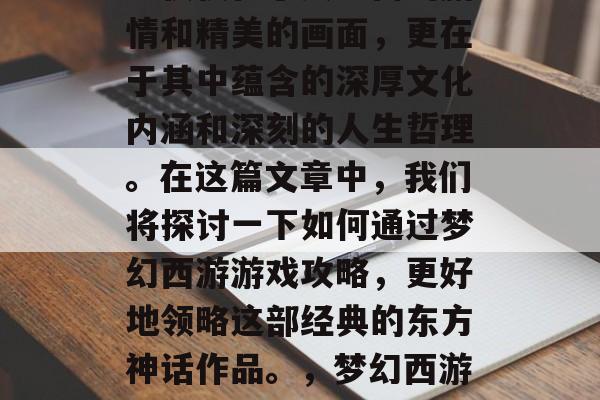 梦幻西游是一款经典的游戏,梦幻西游的魅力不仅仅在于其丰富的剧情和精美的画面,更在于其中蕴含的深厚文化内涵和深刻的人生哲理。在这篇文章中,我们将探讨一下如何通过梦幻西游游戏攻略,更好地领略这部经典的东方神话作品。,梦幻西游,领略中国传统文化,提升游戏技巧与人生智慧 梦幻西游是一款经典的游戏,梦幻西游的魅力不仅仅在于其丰富的剧情和精美的画面,更在于其中蕴含的深厚文化内涵和深刻的人生哲理。在这篇文章中,我们将探讨一下如何通过梦幻西游游戏攻略,更好地领略这部经典的东方神话作品。,梦幻西游,领略中国传统文化,提升游戏技巧与人生智慧