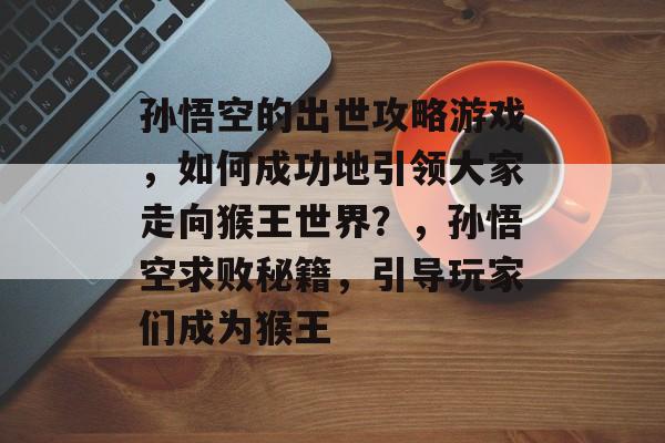 孙悟空的出世攻略游戏,如何成功地引领大家走向猴王世界?,孙悟空求败秘籍,引导玩家们成为猴王 孙悟空的出世攻略游戏,如何成功地引领大家走向猴王世界?,孙悟空求败秘籍,引导玩家们成为猴王