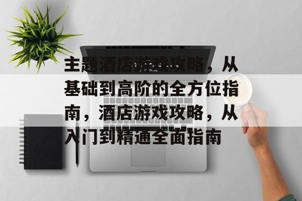 主题酒店游戏攻略,从基础到高阶的全方位指南,酒店游戏攻略,从入门到精通全面指南 主题酒店游戏攻略,从基础到高阶的全方位指南,酒店游戏攻略,从入门到精通全面指南