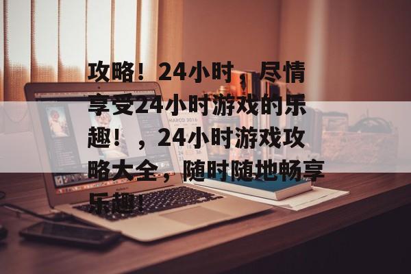 攻略!24小时,尽情享受24小时游戏的乐趣!,24小时游戏攻略大全,随时随地畅享乐趣! 攻略!24小时,尽情享受24小时游戏的乐趣!,24小时游戏攻略大全,随时随地畅享乐趣!