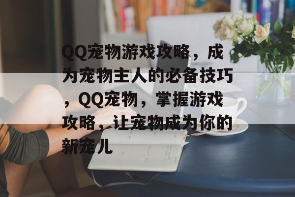 QQ宠物游戏攻略，成为宠物主人的必备技巧，QQ宠物，掌握游戏攻略，让宠物成为你的新宠儿