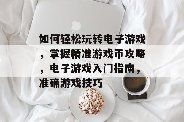 如何轻松玩转电子游戏,掌握精准游戏币攻略,电子游戏入门指南,准确游戏技巧 如何轻松玩转电子游戏,掌握精准游戏币攻略,电子游戏入门指南,准确游戏技巧