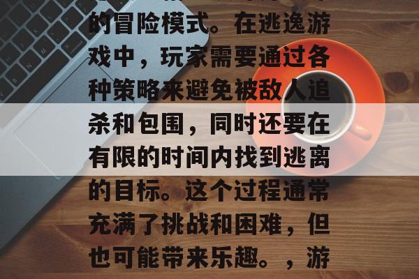 逃脱游戏是一个由游戏开发者精心设计并发布的冒险模式。在逃逸游戏中,玩家需要通过各种策略来避免被敌人追杀和包围,同时还要在有限的时间内找到逃离的目标。这个过程通常充满了挑战和困难,但也可能带来乐趣。,游戏如其名,躲避追逐与目标逃脱 逃脱游戏是一个由游戏开发者精心设计并发布的冒险模式。在逃逸游戏中,玩家需要通过各种策略来避免被敌人追杀和包围,同时还要在有限的时间内找到逃离的目标。这个过程通常充满了挑战和困难,但也可能带来乐趣。,游戏如其名,躲避追逐与目标逃脱