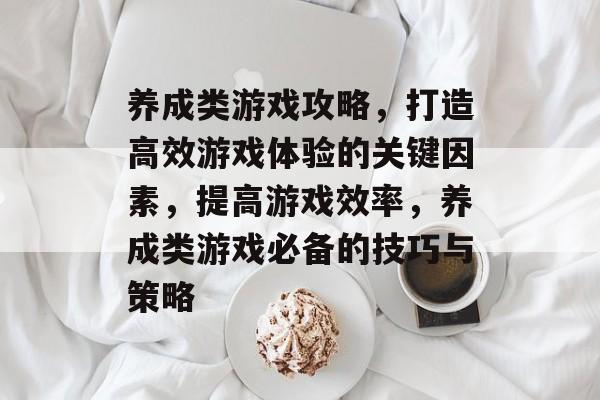 养成类游戏攻略,打造高效游戏体验的关键因素,提高游戏效率,养成类游戏必备的技巧与策略 养成类游戏攻略,打造高效游戏体验的关键因素,提高游戏效率,养成类游戏必备的技巧与策略