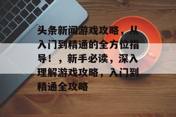 头条新闻游戏攻略,从入门到精通的全方位指导!,新手必读,深入理解游戏攻略,入门到精通全攻略 头条新闻游戏攻略,从入门到精通的全方位指导!,新手必读,深入理解游戏攻略,入门到精通全攻略