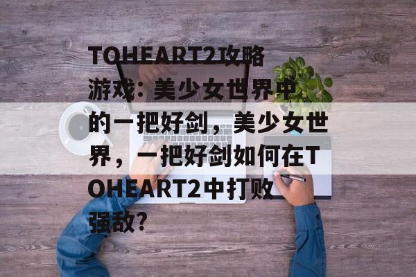 TOHEART2攻略游戏: 美少女世界中的一把好剑,美少女世界,一把好剑如何在TOHEART2中打败强敌? TOHEART2攻略游戏: 美少女世界中的一把好剑,美少女世界,一把好剑如何在TOHEART2中打败强敌?