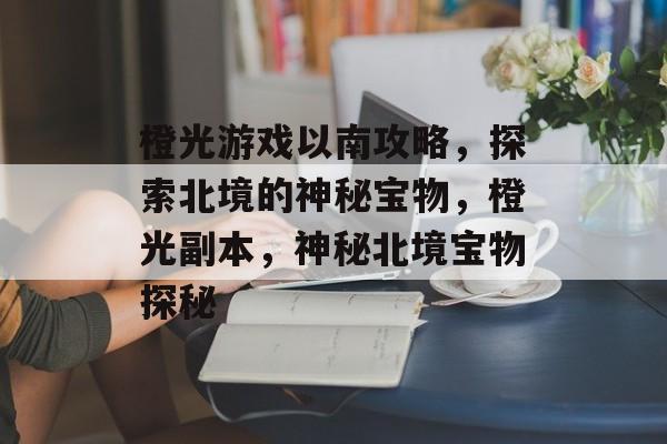 橙光游戏以南攻略,探索北境的神秘宝物,橙光副本,神秘北境宝物探秘 橙光游戏以南攻略,探索北境的神秘宝物,橙光副本,神秘北境宝物探秘