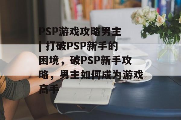 PSP游戏攻略男主 | 打破PSP新手的困境,破PSP新手攻略,男主如何成为游戏高手 PSP游戏攻略男主 | 打破PSP新手的困境,破PSP新手攻略,男主如何成为游戏高手