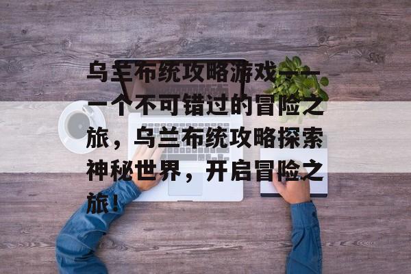 乌兰布统攻略游戏——一个不可错过的冒险之旅，乌兰布统攻略探索神秘世界，开启冒险之旅！