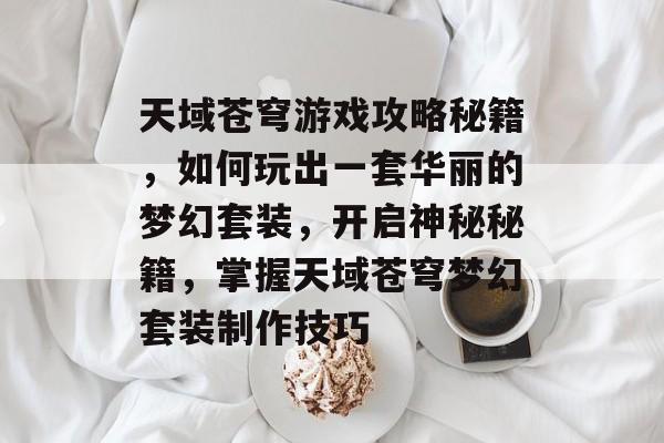 天域苍穹游戏攻略秘籍，如何玩出一套华丽的梦幻套装，开启神秘秘籍，掌握天域苍穹梦幻套装制作技巧