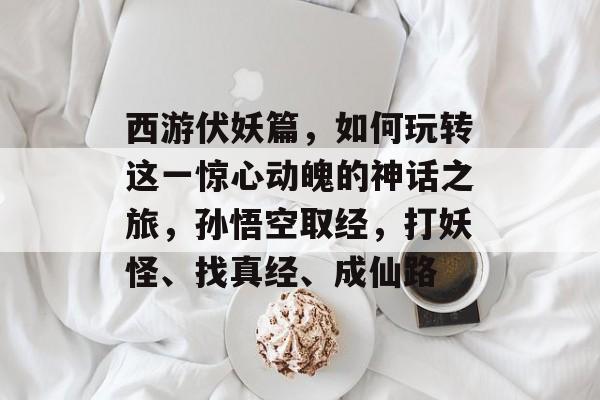 西游伏妖篇,如何玩转这一惊心动魄的神话之旅,孙悟空取经,打妖怪、找真经、成仙路 西游伏妖篇,如何玩转这一惊心动魄的神话之旅,孙悟空取经,打妖怪、找真经、成仙路