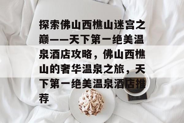 探索佛山西樵山迷宫之巅——天下第一绝美温泉酒店攻略,佛山西樵山的奢华温泉之旅,天下第一绝美温泉酒店推荐 探索佛山西樵山迷宫之巅——天下第一绝美温泉酒店攻略,佛山西樵山的奢华温泉之旅,天下第一绝美温泉酒店推荐