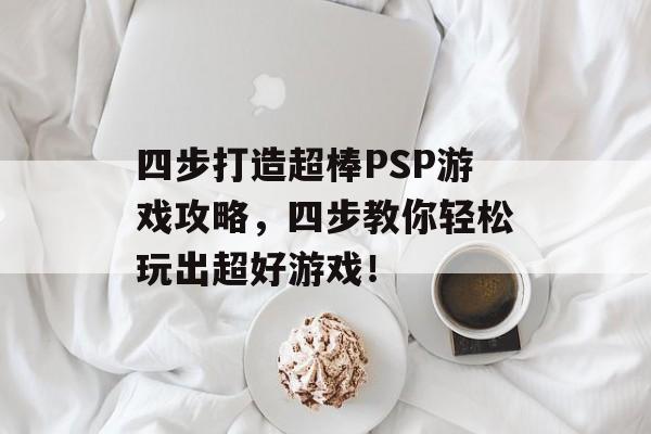 四步打造超棒PSP游戏攻略,四步教你轻松玩出超好游戏! 四步打造超棒PSP游戏攻略,四步教你轻松玩出超好游戏!