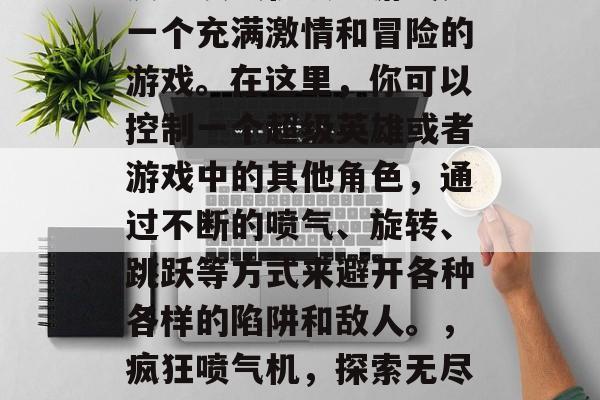 疯狂喷气机攻略游戏是一个充满激情和冒险的游戏。在这里,你可以控制一个超级英雄或者游戏中的其他角色,通过不断的喷气、旋转、跳跃等方式来避开各种各样的陷阱和敌人。,疯狂喷气机,探索无尽刺激的游戏世界 疯狂喷气机攻略游戏是一个充满激情和冒险的游戏。在这里,你可以控制一个超级英雄或者游戏中的其他角色,通过不断的喷气、旋转、跳跃等方式来避开各种各样的陷阱和敌人。,疯狂喷气机,探索无尽刺激的游戏世界