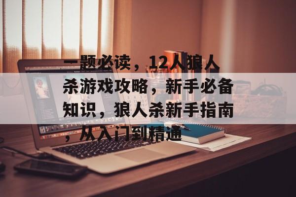 一题必读，12人狼人杀游戏攻略，新手必备知识，狼人杀新手指南，从入门到精通