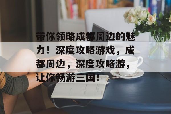 带你领略成都周边的魅力!深度攻略游戏,成都周边,深度攻略游,让你畅游三国! 带你领略成都周边的魅力!深度攻略游戏,成都周边,深度攻略游,让你畅游三国!
