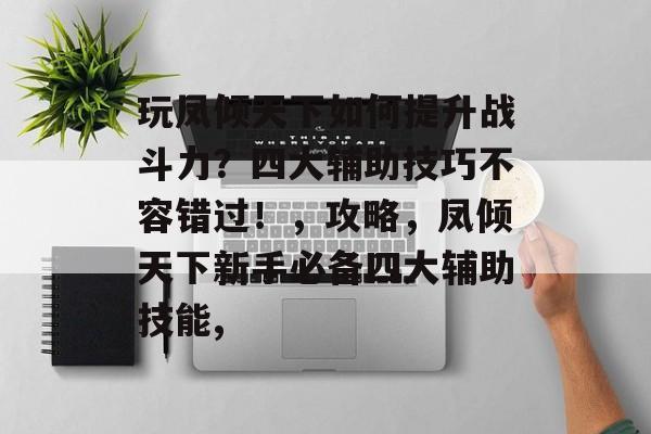 玩凤倾天下如何提升战斗力?四大辅助技巧不容错过!,攻略,凤倾天下新手必备四大辅助技能, 玩凤倾天下如何提升战斗力?四大辅助技巧不容错过!,攻略,凤倾天下新手必备四大辅助技能,