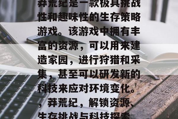 莽荒纪是一款极具挑战性和趣味性的生存策略游戏。该游戏中拥有丰富的资源,可以用来建造家园,进行狩猎和采集,甚至可以研发新的科技来应对环境变化。,莽荒纪,解锁资源、生存挑战与科技探索 莽荒纪是一款极具挑战性和趣味性的生存策略游戏。该游戏中拥有丰富的资源,可以用来建造家园,进行狩猎和采集,甚至可以研发新的科技来应对环境变化。,莽荒纪,解锁资源、生存挑战与科技探索