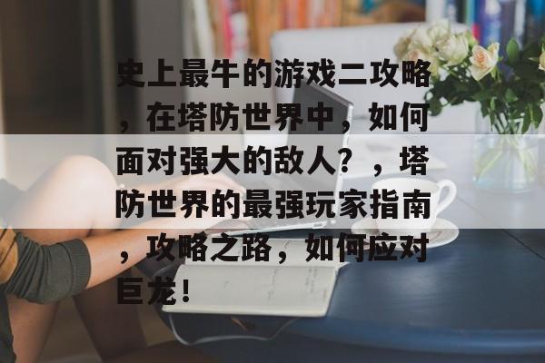史上最牛的游戏二攻略,在塔防世界中,如何面对强大的敌人?,塔防世界的最强玩家指南,攻略之路,如何应对巨龙! 史上最牛的游戏二攻略,在塔防世界中,如何面对强大的敌人?,塔防世界的最强玩家指南,攻略之路,如何应对巨龙!