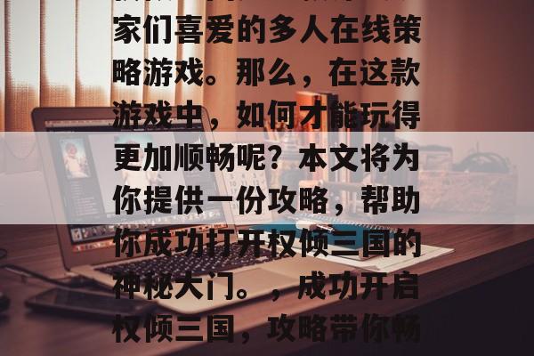 权倾三国是一款深受玩家们喜爱的多人在线策略游戏。那么,在这款游戏中,如何才能玩得更加顺畅呢?本文将为你提供一份攻略,帮助你成功打开权倾三国的神秘大门。,成功开启权倾三国,攻略带你畅游三国世界 权倾三国是一款深受玩家们喜爱的多人在线策略游戏。那么,在这款游戏中,如何才能玩得更加顺畅呢?本文将为你提供一份攻略,帮助你成功打开权倾三国的神秘大门。,成功开启权倾三国,攻略带你畅游三国世界