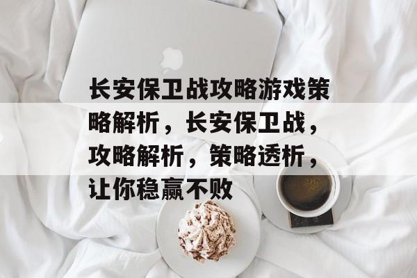 长安保卫战攻略游戏策略解析,长安保卫战,攻略解析,策略透析,让你稳赢不败 长安保卫战攻略游戏策略解析,长安保卫战,攻略解析,策略透析,让你稳赢不败